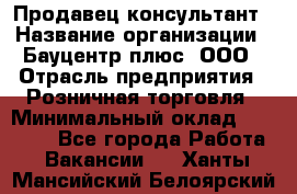 Продавец-консультант › Название организации ­ Бауцентр плюс, ООО › Отрасль предприятия ­ Розничная торговля › Минимальный оклад ­ 22 500 - Все города Работа » Вакансии   . Ханты-Мансийский,Белоярский г.